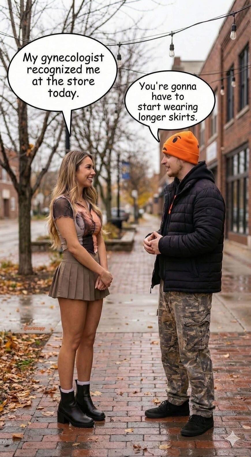 My gynecologist recognized me at the store today.
You're gonna have to start wearing longer skirts.