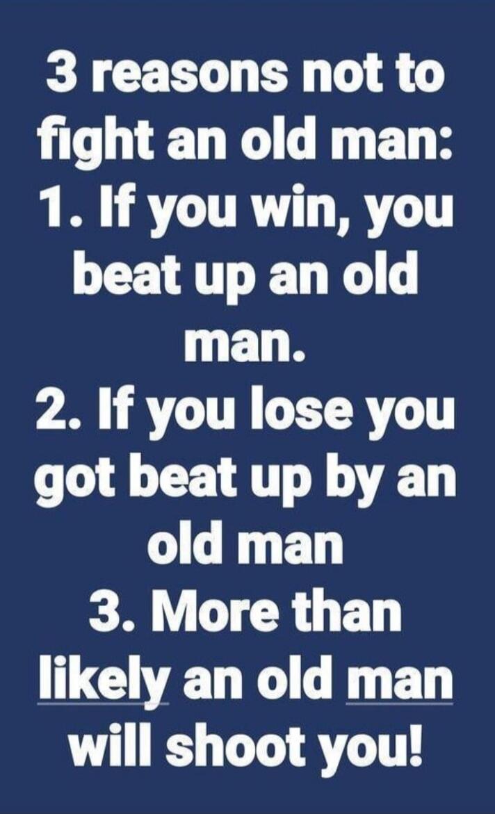 3 reasons not to fight an old man: 1. If you win, you beat up an old man. 2. If you lose you got beat up by an old man 3. More than likely an old man will shoot you!