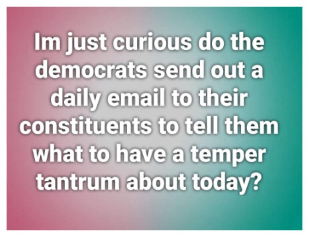 Im just curious do the democrats send out a daily email to their constituents to tell them what to have a temper tantrum about today?
