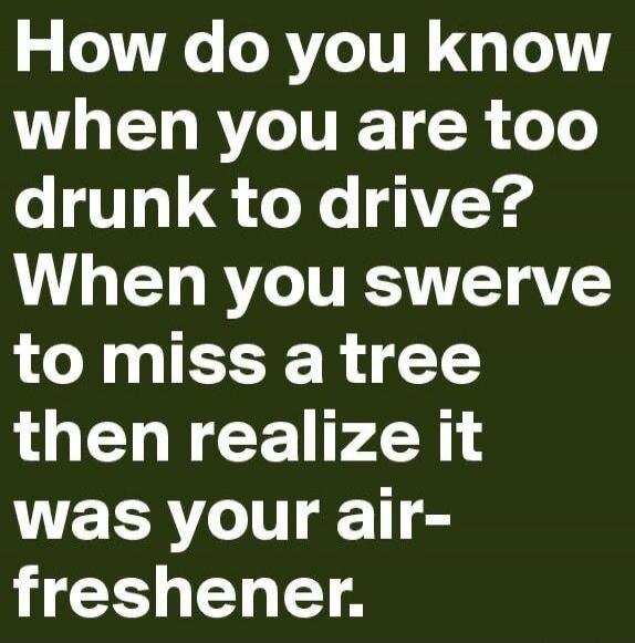 How do you know when you are too drunk to drive? When you swerve to miss a tree then realize it was your air-freshener.