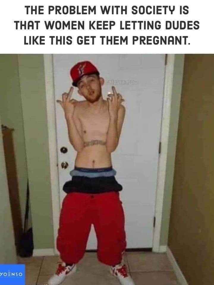THE PROBLEM WITH SOCIETY IS THAT WOMEN KEEP LETTING DUDES LIKE THIS GET THEM PREGNANT 02N50 l oY