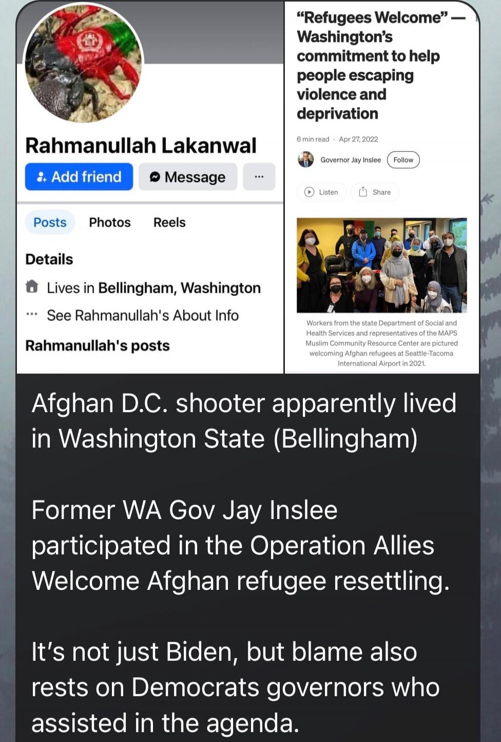 Rahmanullah Lakanwal
Afghan D.C. shooter apparently lived in Washington State (Bellingham)
Former WA Gov Jay Inslee participated in the Operation Allies Welcome Afghan refugee resettling.
It's not just Biden, but blame also rests on Democrats governors who assisted in the agenda.