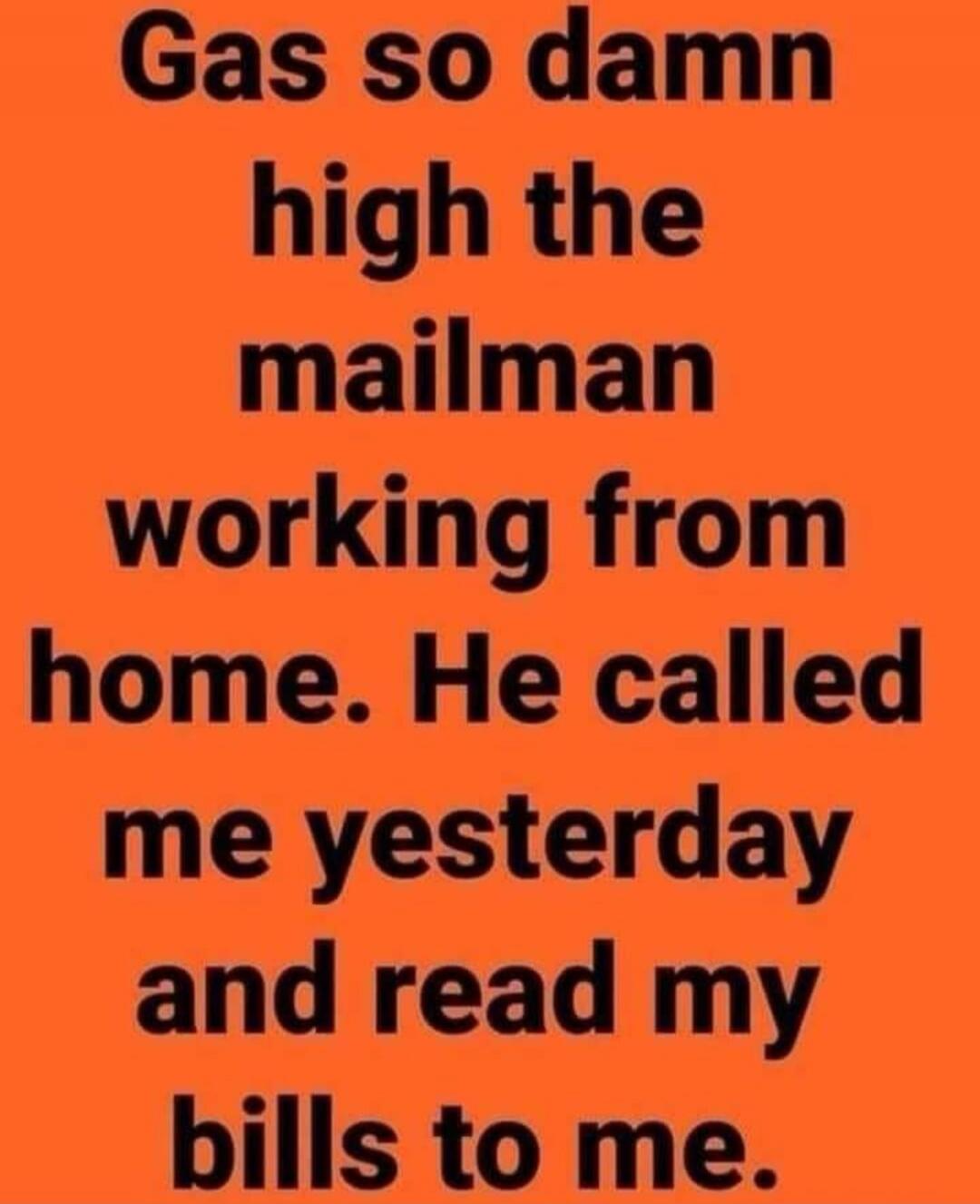 Gas so damn high the mailman working from home. He called me yesterday and read my bills to me.