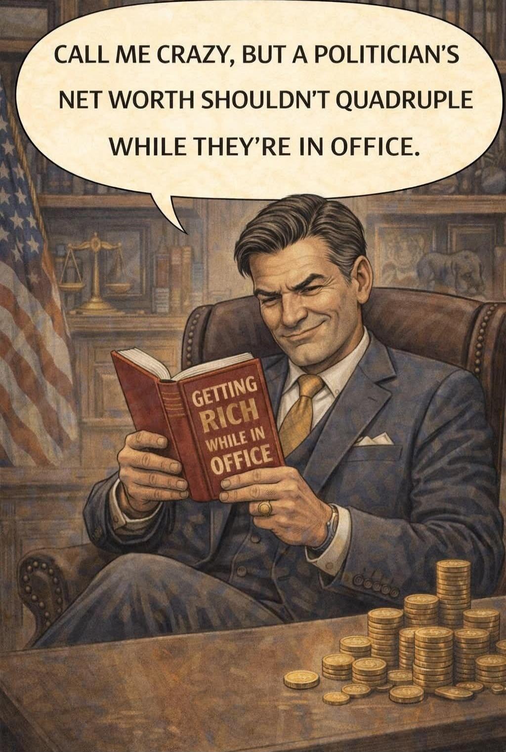 CALL ME CRAZY, BUT A POLITICIAN'S NET WORTH SHOULDN'T QUADRUPLE WHILE THEY'RE IN OFFICE.
GETTING RICH WHILE IN OFFICE
