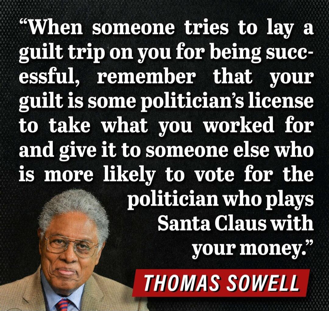 When someone tries to lay a guilt trip on you for being successful, remember that your guilt is some politician's license to take what you worked for and give it to someone else who is more likely to vote for the politician who plays Santa Claus with your money. THOMAS SOWELL