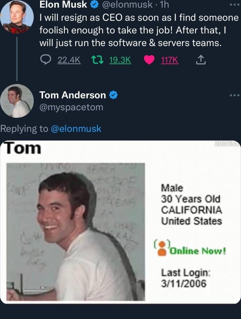 Elon Musk elonmusk 1h will resign as CEO as soon as find someone 7 foolish enough to take the job After that will just run the software servers teams QO 224K 13 19 L 7 Tom Anderson myspacetom Replying to elonmusk Male 30 Years Old CALIFORNIA United States Online Nows Last Login 112006 2056 122022
