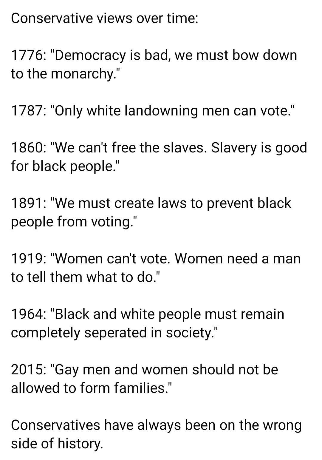 Conservative views over time 1776 Democracy is bad we must bow down to the monarchy 1787 Only white landowning men can vote 1860 We cant free the slaves Slavery is good for black people 1891 We must create laws to prevent black people from voting 1919 Women cant vote Women need a man to tell them what to do 1964 Black and white people must remain completely seperated in society 2015 Gay men and wo