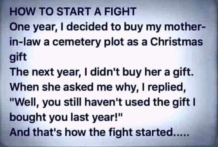 One year decided to buy my mother in law a cemetery plot as a Christmas gift The next year didnt buy her a gift When she asked me why replied Well you still havent used the gift bought you last year thats how the fight started