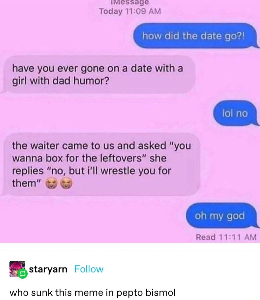 e Today 1109 AM have you ever gone on a date with a girl with dad humor the waiter came to us and asked you wanna box for the leftovers she replies no but ill wrestle you for them Read 1111 AM stavyarn Follow who sunk this meme in pepto bismol