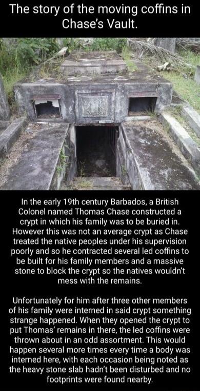 The story of the moving coffins in S EECEAVETT IS In the early 19th century Barbados a British R E LR T EE o EER Ve L crypt in which his family was to be buried in However this was not an average crypt as Chase treated the native peoples under his supervision poorly and so he contracted several led coffins to be built for his family members and a massive stone to block the crypt so the natives wou