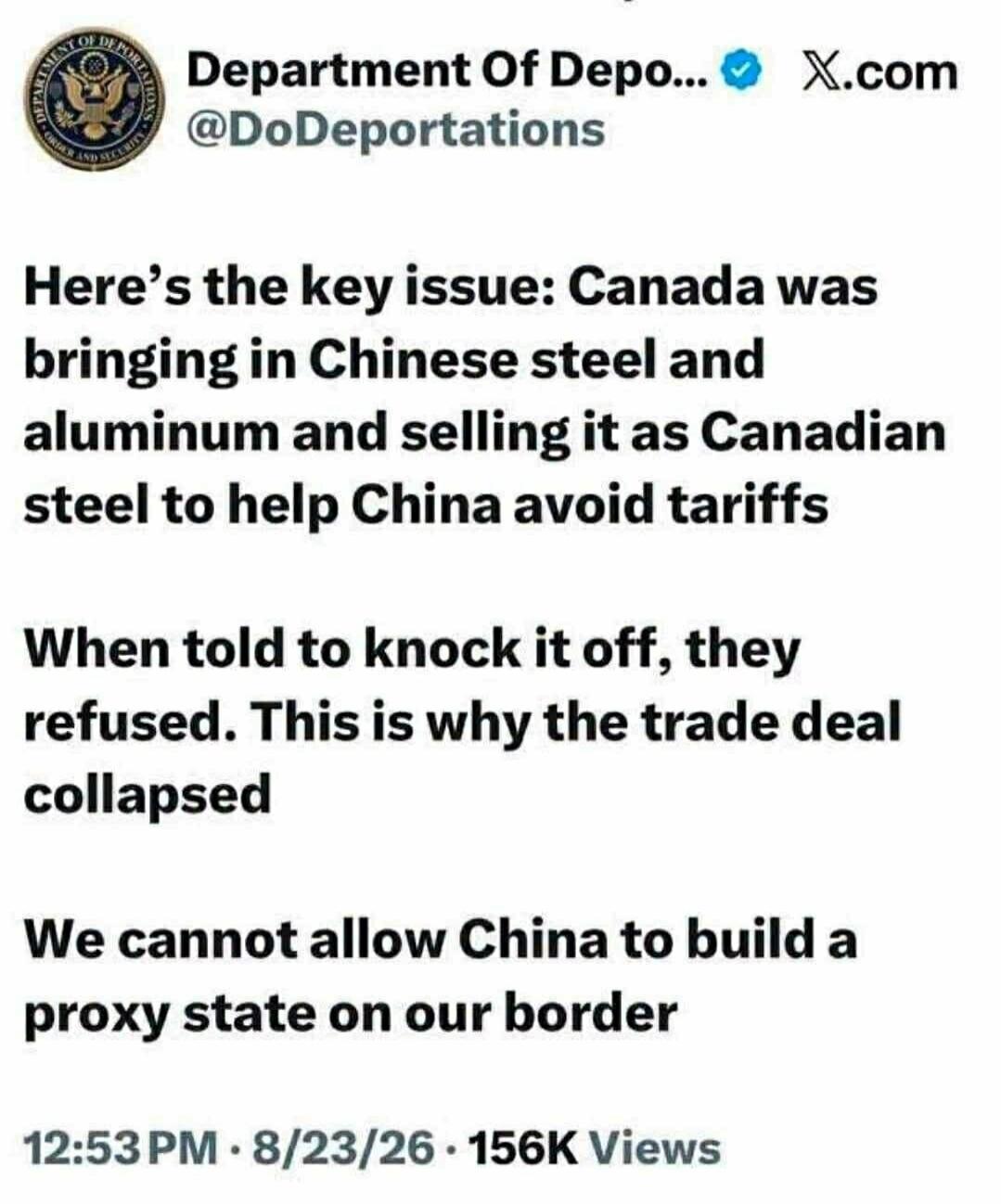 Department Of Depo... X.com @DoDeportations Here's the key issue: Canada was bringing in Chinese steel and aluminum and selling it as Canadian steel to help China avoid tariffs When told to knock it off, they refused. This is why the trade deal collapsed We cannot allow China to build a proxy state on our border 12:53 PM · 8/23/26 · 156K Views
