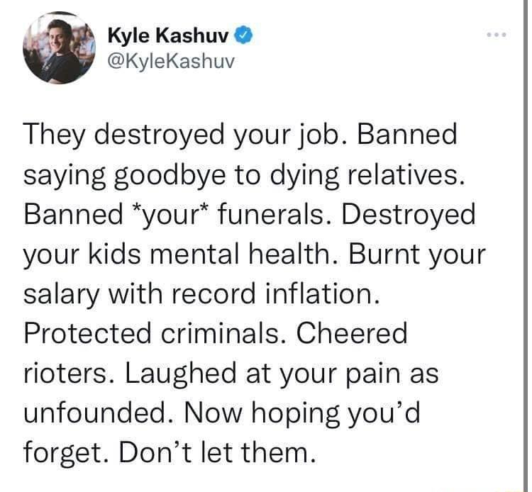 A Kyle Kashuv KyleKashuv They destroyed your job Banned saying goodbye to dying relatives Banned your funerals Destroyed your kids mental health Burnt your salary with record inflation Protected criminals Cheered rioters Laughed at your pain as unfounded Now hoping youd forget Dont let them