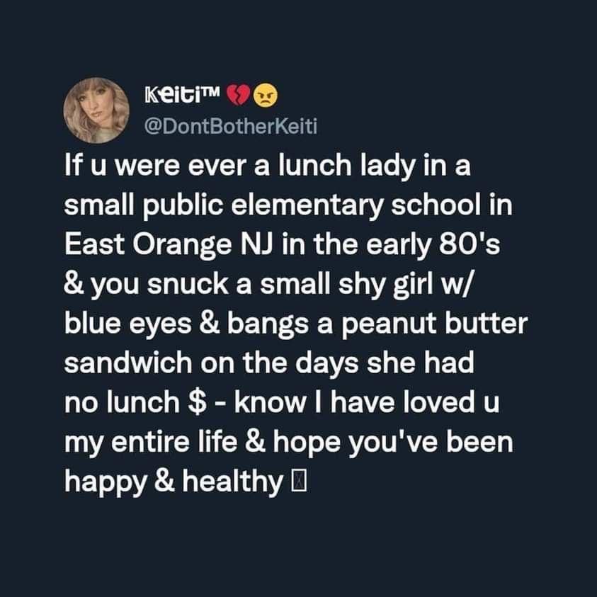 Keiti DontBotherKeiti LVRETERCEVETE R VT 1o N T VA small public elementary school in East Orange NJ in the early 80s you snuck a small shy girl w blue eyes bangs a peanut butter sandwich on the days she had no lunch know have loved u my entire life hope youve been happy healthy 0