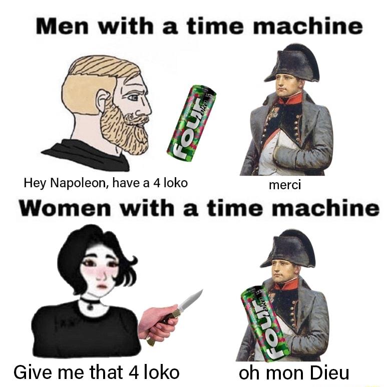 Men with a time machine Hey Napoleon have a 4 loko Women with a time machine