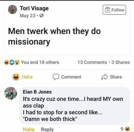 Tori Visage May23 Men twerk when they do missionary D You and 18 others 13 Comments 3 Shares e comment Share Eian B Jones Its crazy cuz one time heard MY own ass clap had to stop for a second like Damn we both thick Haha Reply 9