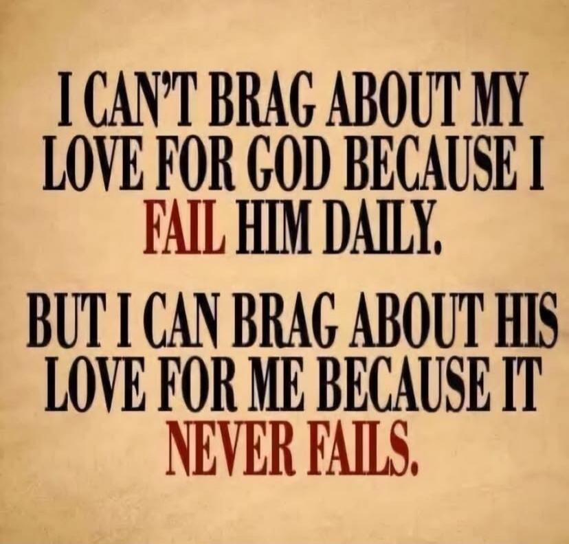 I CAN'T BRAG ABOUT MY LOVE FOR GOD BECAUSE I FAIL HIM DAILY. BUT I CAN BRAG ABOUT HIS LOVE FOR ME BECAUSE IT NEVER FAILS.