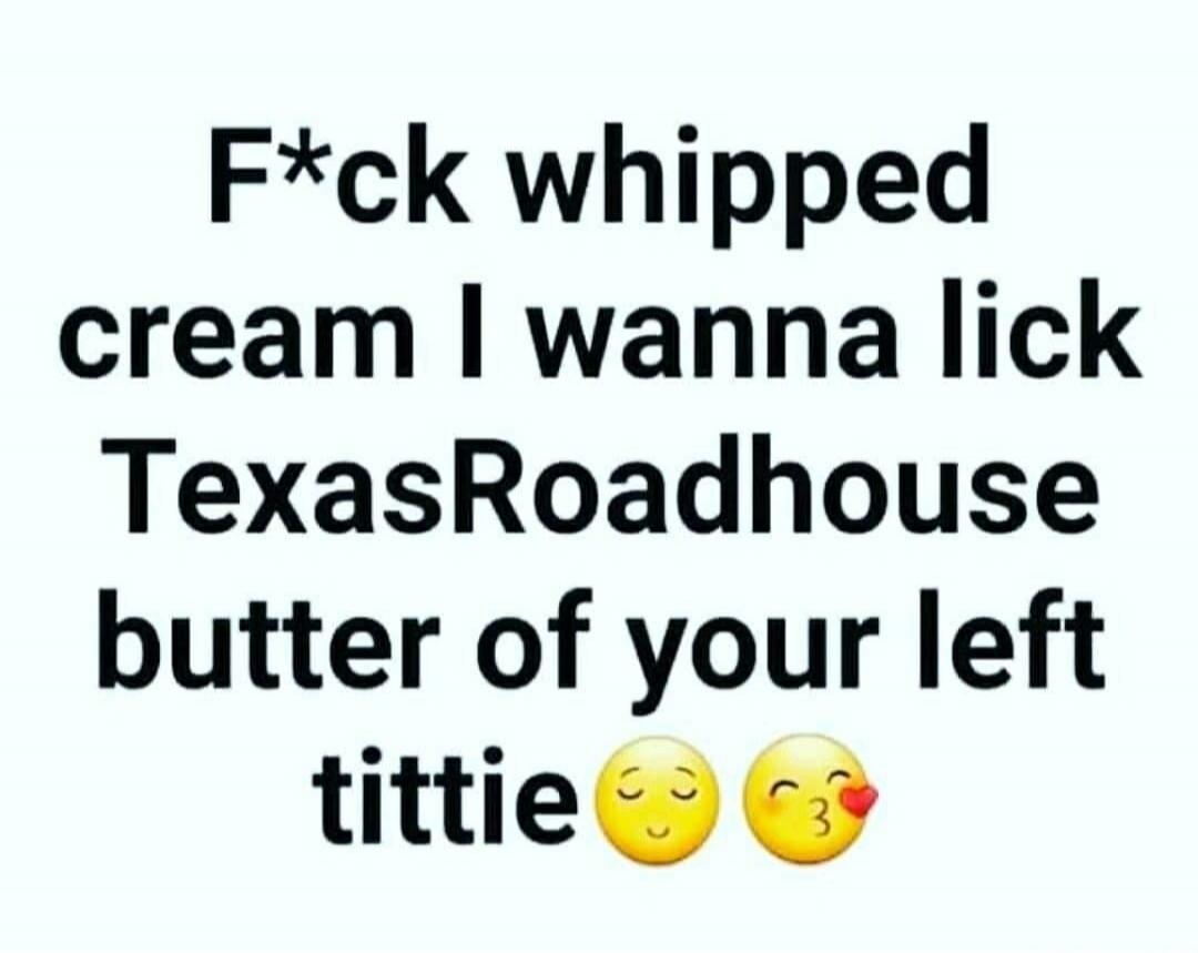 F*ck whipped cream I wanna lick TexasRoadhouse butter of your left tittie