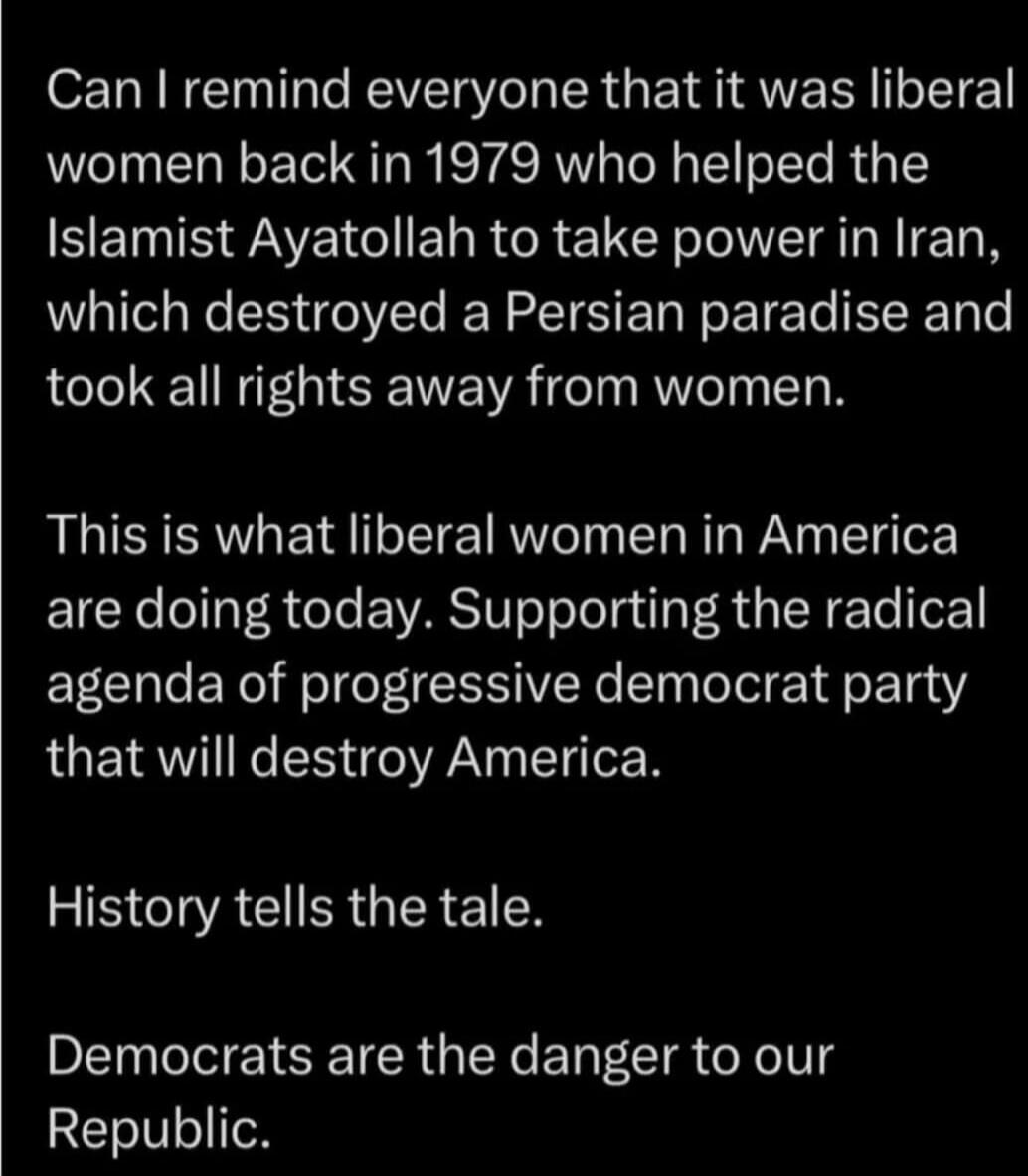 Can I remind everyone that it was liberal women back in 1979 who helped the Islamist Ayatollah to take power in Iran, which destroyed a Persian paradise and took all rights away from women. This is what liberal women in America are doing today. Supporting the radical agenda of progressive democrat party that will destroy America. History tells the 