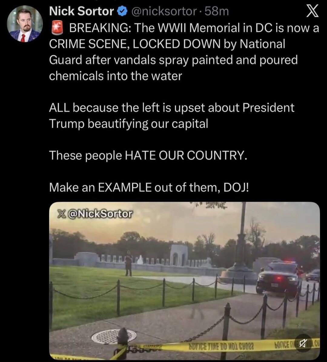 BREAKING: The WWII Memorial in DC is now a CRIME SCENE, LOCKED DOWN by National Guard after vandals spray painted and poured chemicals into the water. ALL because the left is upset about President Trump beautifying our capital. These people HATE OUR COUNTRY. Make an EXAMPLE out of them, DOJ!
