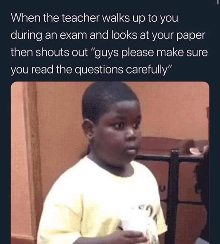 When the teacher walks up to you during an exam and looks at your paper then shouts out guys please make sure you read the questions carefully