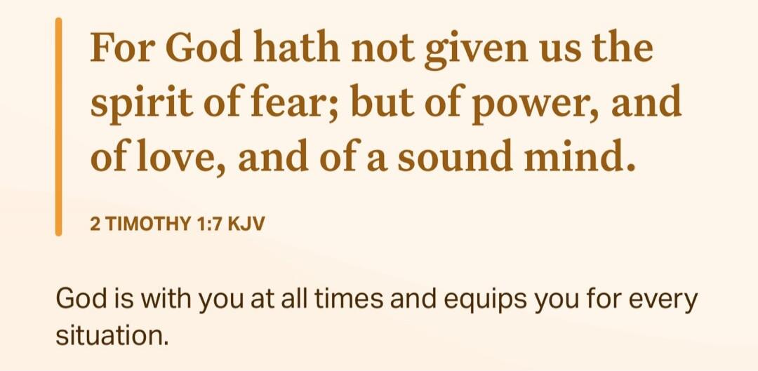 For God hath not given us the spirit of fear; but of power, and of love, and of a sound mind. 2 TIMOTHY 1:7 KJV
God is with you at all times and equips you for every situation.