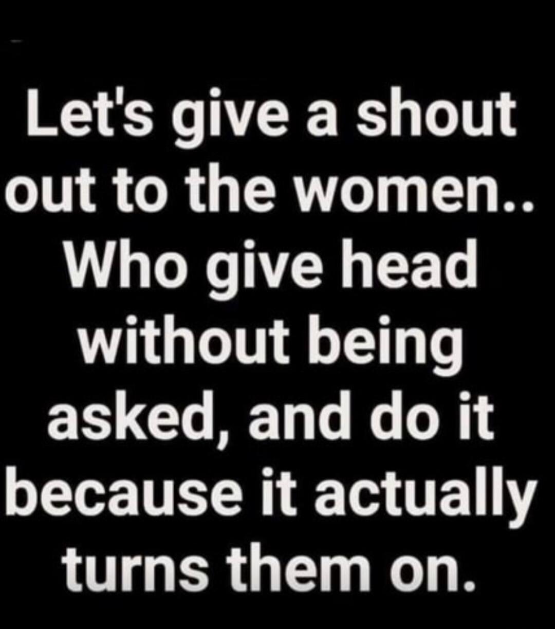 Let's give a shout out to the women.. Who give head without being asked, and do it because it actually turns them on.