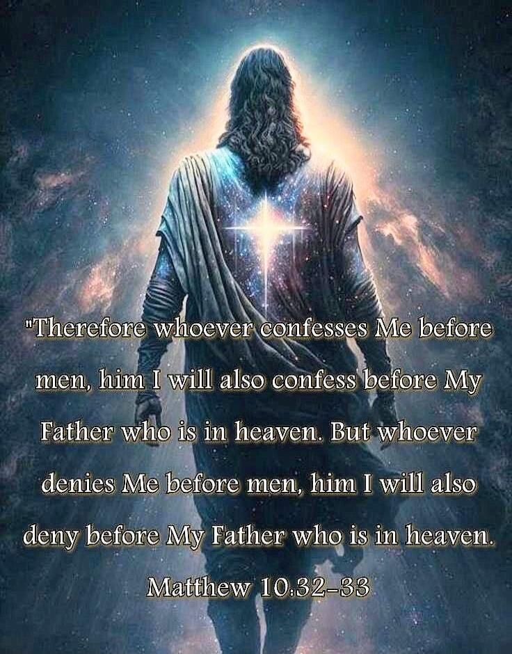 Therefore whoever confesses Me before men, him I will also confess before My Father who is in heaven. But whoever denies Me before men, him I will also deny before My Father who is in heaven. Matthew 10:32–33