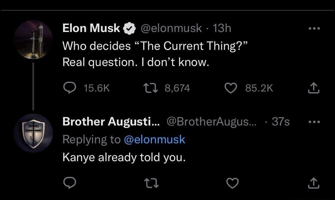 Elon Musk elonmusk 13h Who decides The Current Thing Real question dont know 158K 0 867 Q 852K Brother Augusti BrotherAugus 37s Replying to elonmusk Kanye already told you u v