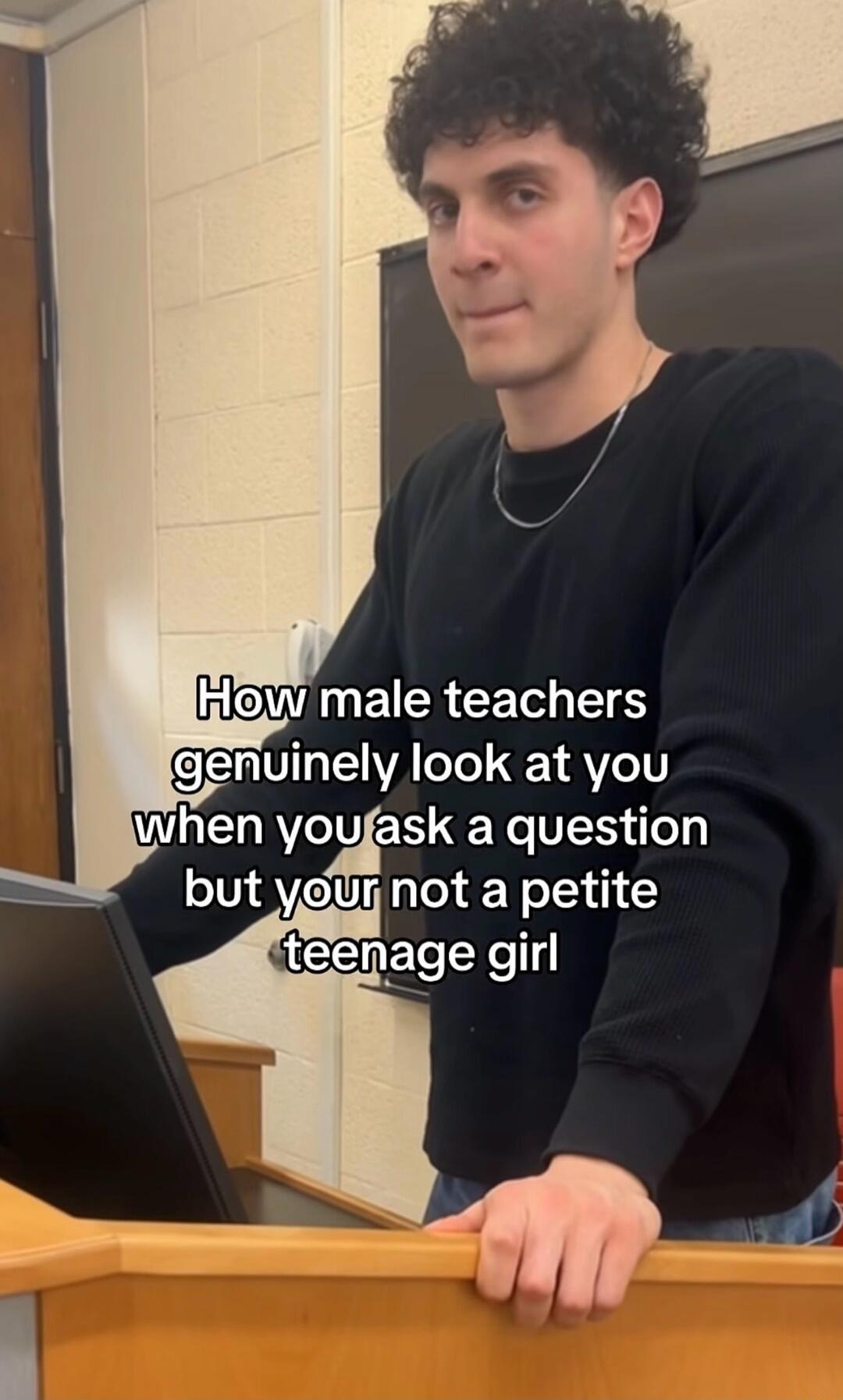 How male teachers genuinely look at you when you ask a question but you're not a petite teenage girl