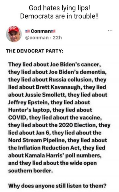 God hates lying lips! Democrats are in trouble!! Conman @conman THE DEMOCRAT PARTY: They lied about Joe Biden's cancer, they lied about Joe Biden's dementia, they lied about Russia collusion, they lied about Brett Kavanaugh, they lied about Jussie Smollett, they lied about Jeffrey Epstein, they lied about Hunter's laptop, they lied about COVID, the