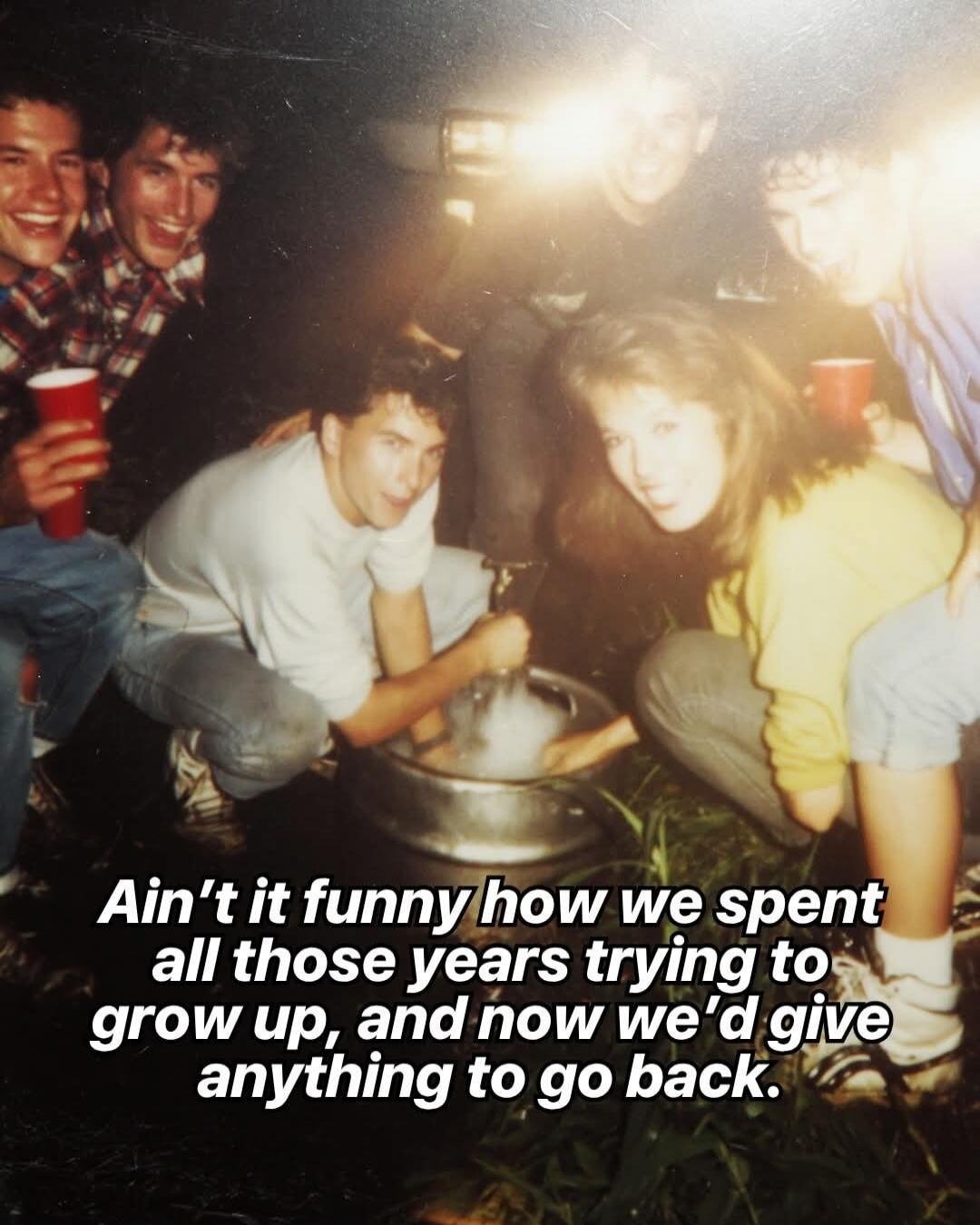Ain't it funny how we spent all those years trying to grow up, and now we'd give anything to go back.