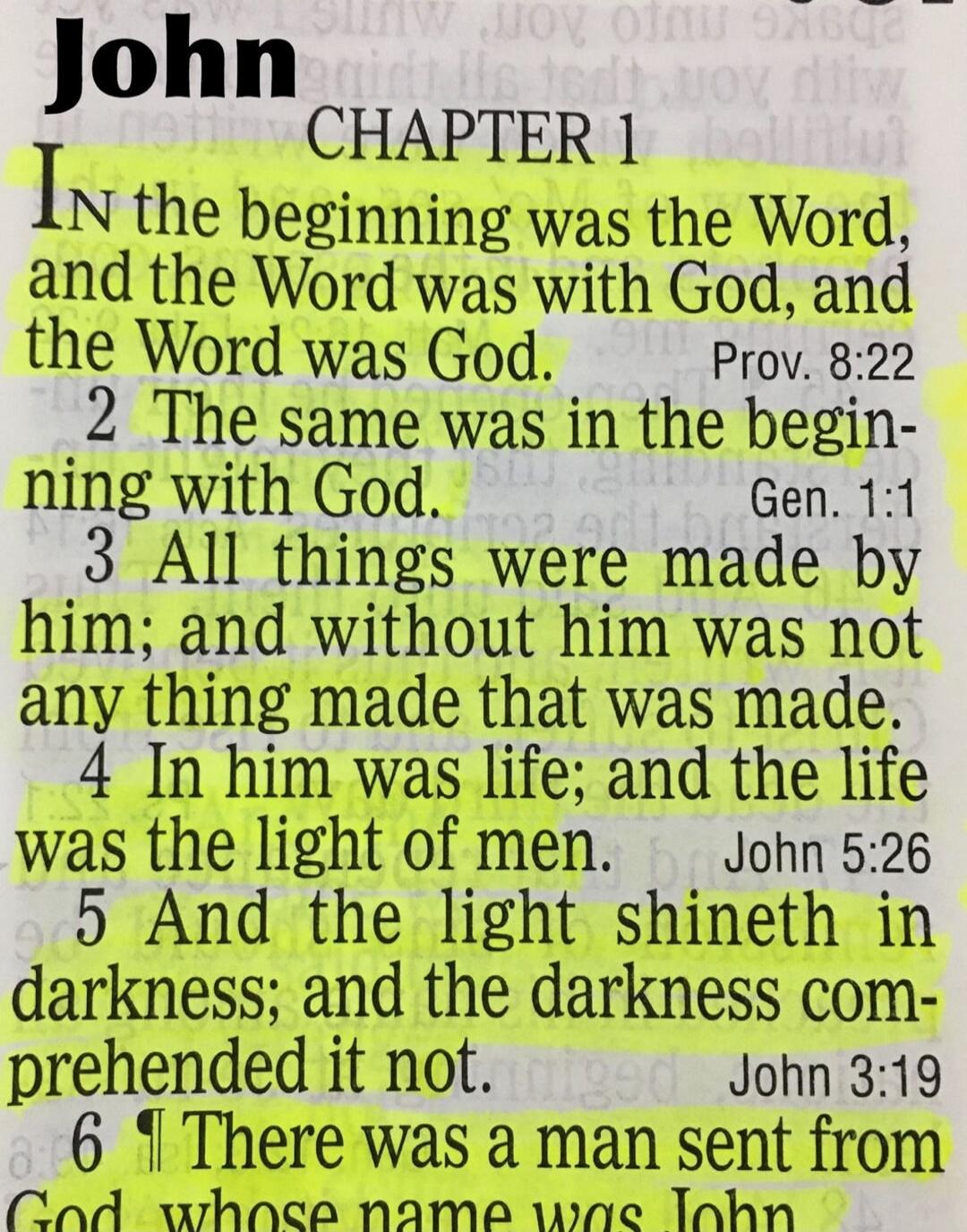 John
CHAPTER 1
IN the beginning was the Word, and the Word was with God, and the Word was God. Prov. 8:22
2 The same was in the begin- ning with God. Gen. 1:1
3 All things were made by him; and without him was not any thing made that was made.
4 In him was life; and the life was the light of men. John 5:26
5 And the light shineth in darkness; and t
