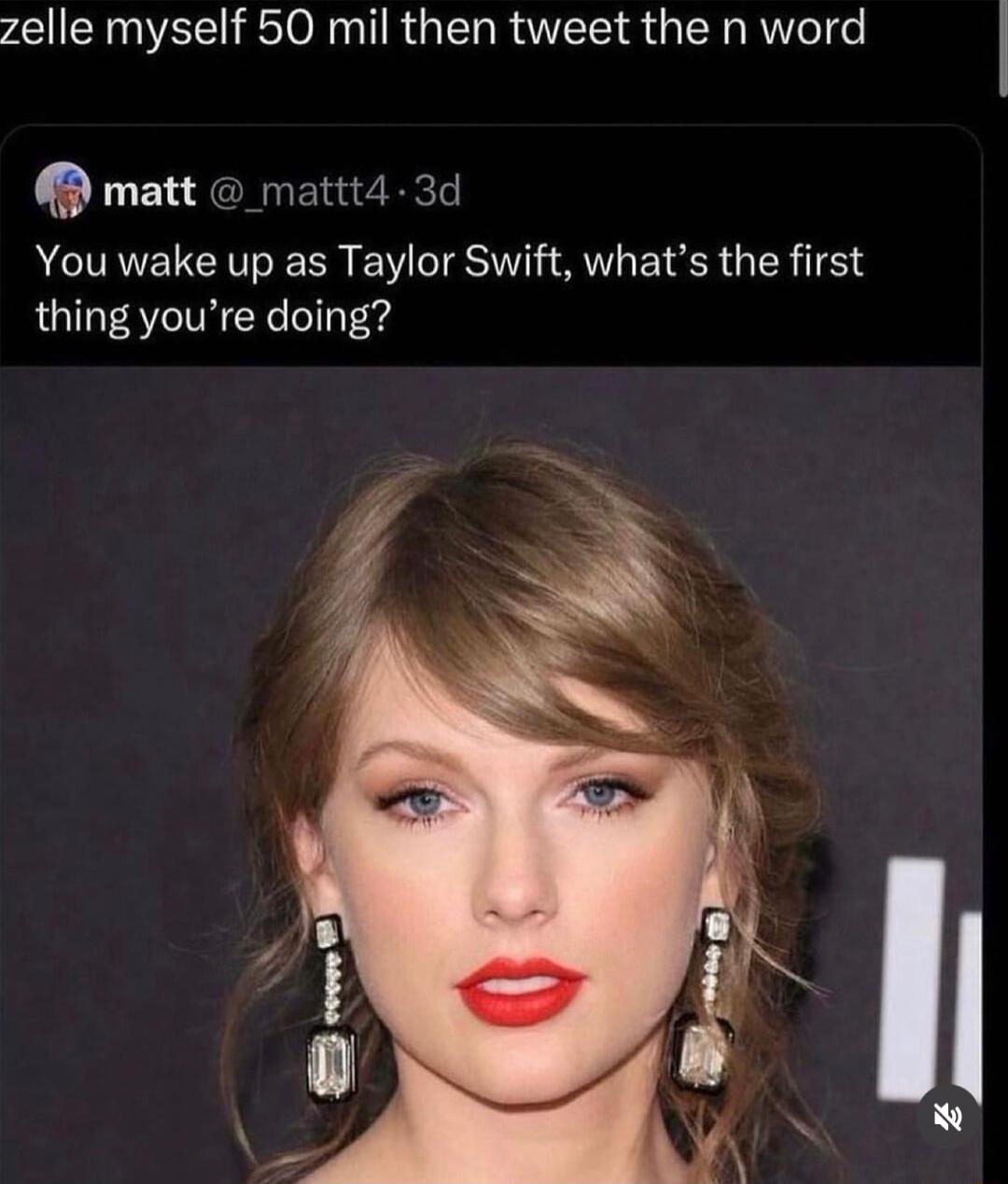 zelle myself 50 mil then tweet the n word M matt mattt4 3d You wake up as Taylor Swift whats the first thing youre doing