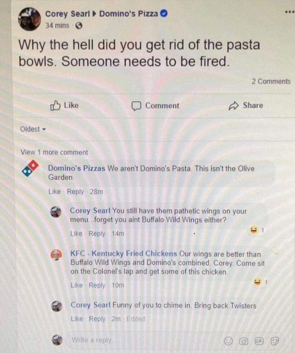 Corey Searl Domino's Pizza 34 mins Why the hell did you get rid of the pasta bowls. Someone needs to be fired. 2 Comments Like Comment Share Oldest View 1 more comment Domino's Pizzas We aren't Domino's Pasta. This isn't the Olive Garden. Like Reply 28m Corey Searl You still have them pathetic wings on your menu...forget you ain't Buffalo Wild Wing
