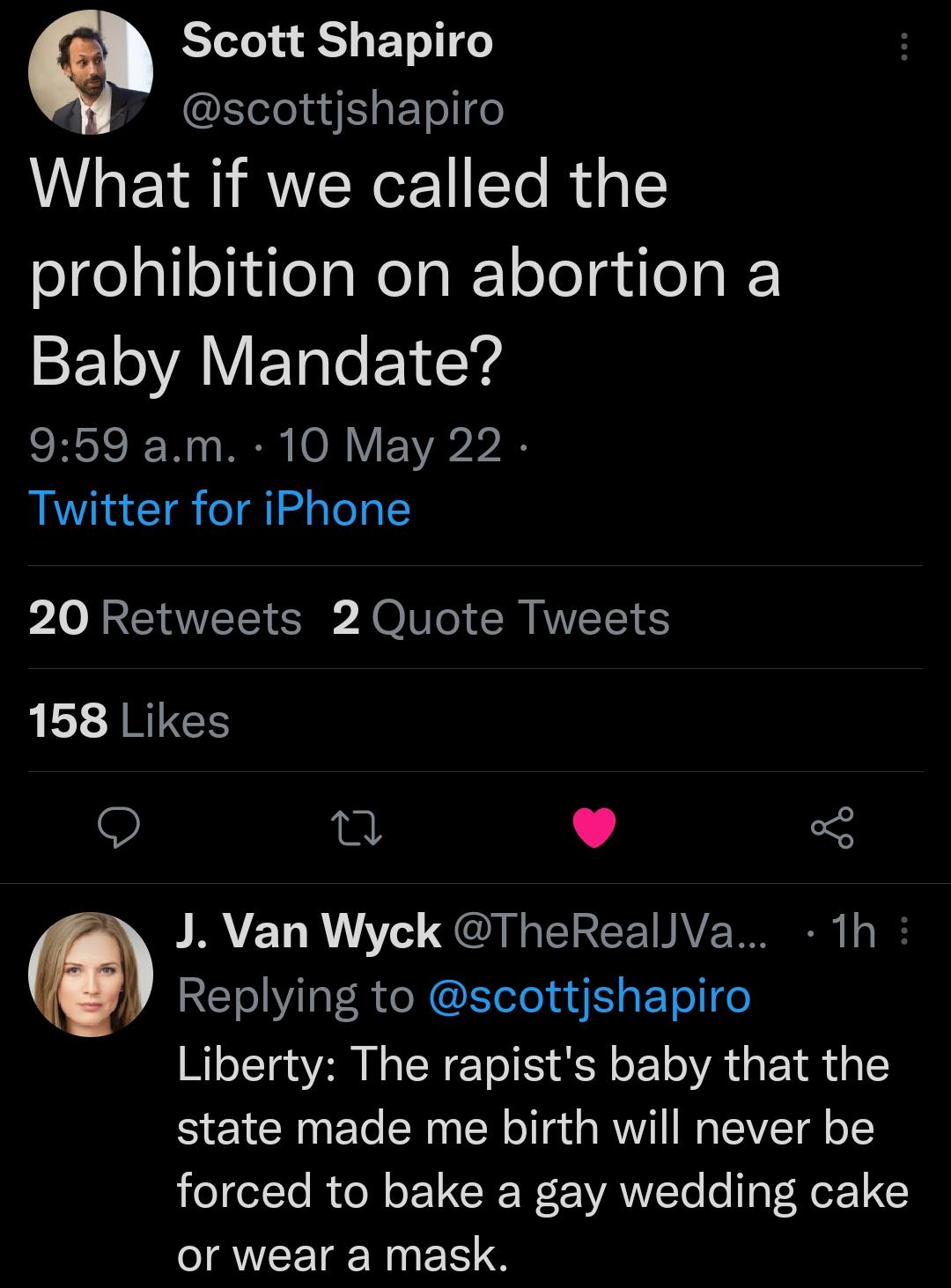 Scott Shapiro scottjshapiro What if we called the prohibition on abortion a SE1VAY ETale o1 dYy SIS W R 00 V EYAr bl Twitter for iPhone 20 Retweets 2 Quote Tweets 158 Likes R 5 R YET R o QCUREICEINAE N m T Yilal R e N ETeTe ad g T ol e Liberty The rapists baby that the state made me birth will never be o e1 To R o N o UG Wor AW Yo o IaT NeE1 JRVCETE N R e