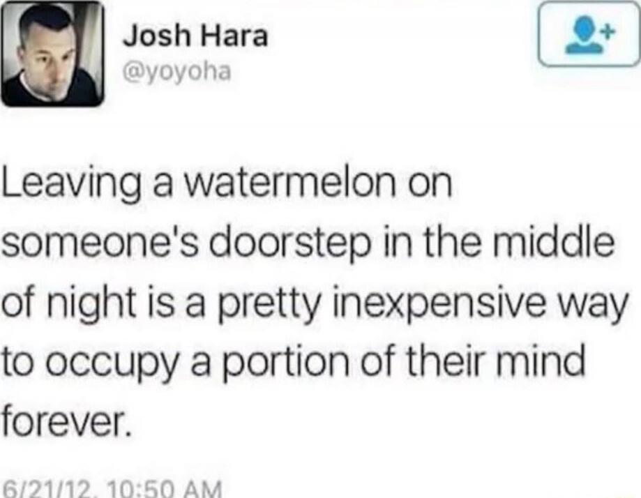 Leaving a watermelon on someone's doorstep in the middle of night is a pretty inexpensive way to occupy a portion of their mind forever.