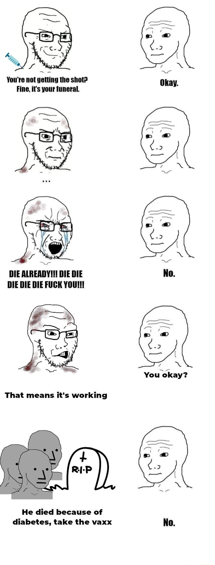 Youro ot gettng the shot Fine its your funeral DIE ALREADYI DIE DIE DIE DIE DIE FUCK YoUI You okay That means its working He died because of diabetes take the vaxx No