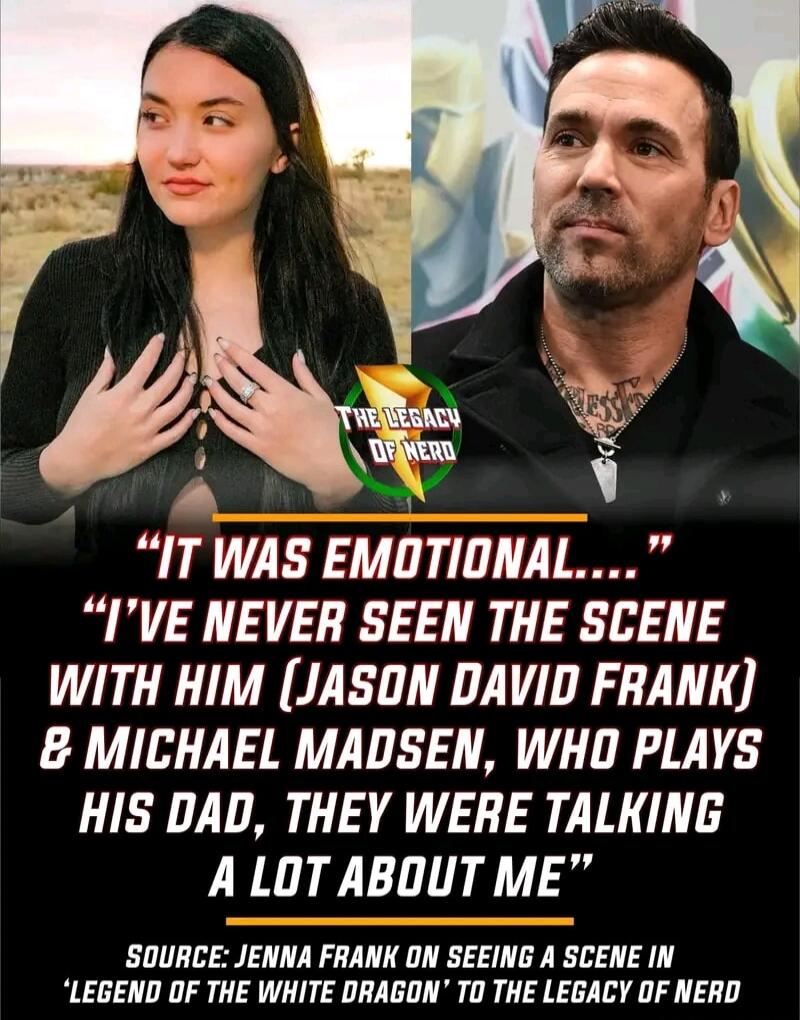 THE LEGACY OF NERD. IT WAS EMOTIONAL.... I'VE NEVER SEEN THE SCENE WITH HIM (JASON DAVID FRANK) & MICHAEL MADSEN, WHO PLAYS HIS DAD, THEY WERE TALKING A LOT ABOUT ME. SOURCE: JENNA FRANK ON SEEING A SCENE IN 'LEGEND OF THE WHITE DRAGON' TO THE LEGACY OF NERD
