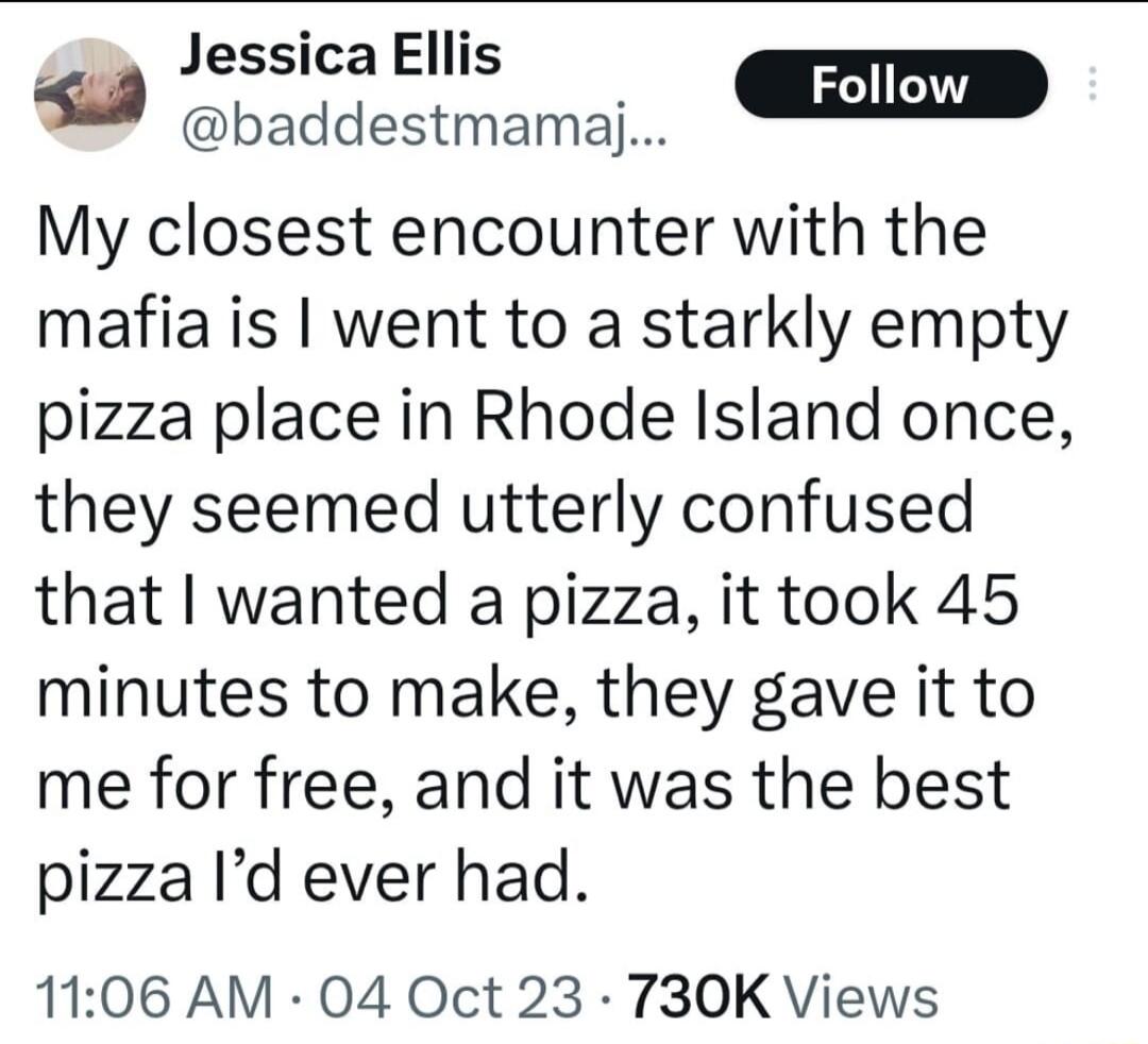 Jessica Ellis s baddestmamaj L Follow My closest encounter with the mafia is went to a starkly empty pizza place in Rhode Island once they seemed utterly confused that wanted a pizza it took 45 minutes to make they gave it to me for free and it was the best pizza Id ever had 1106 AM 04 Oct 23 730K Views