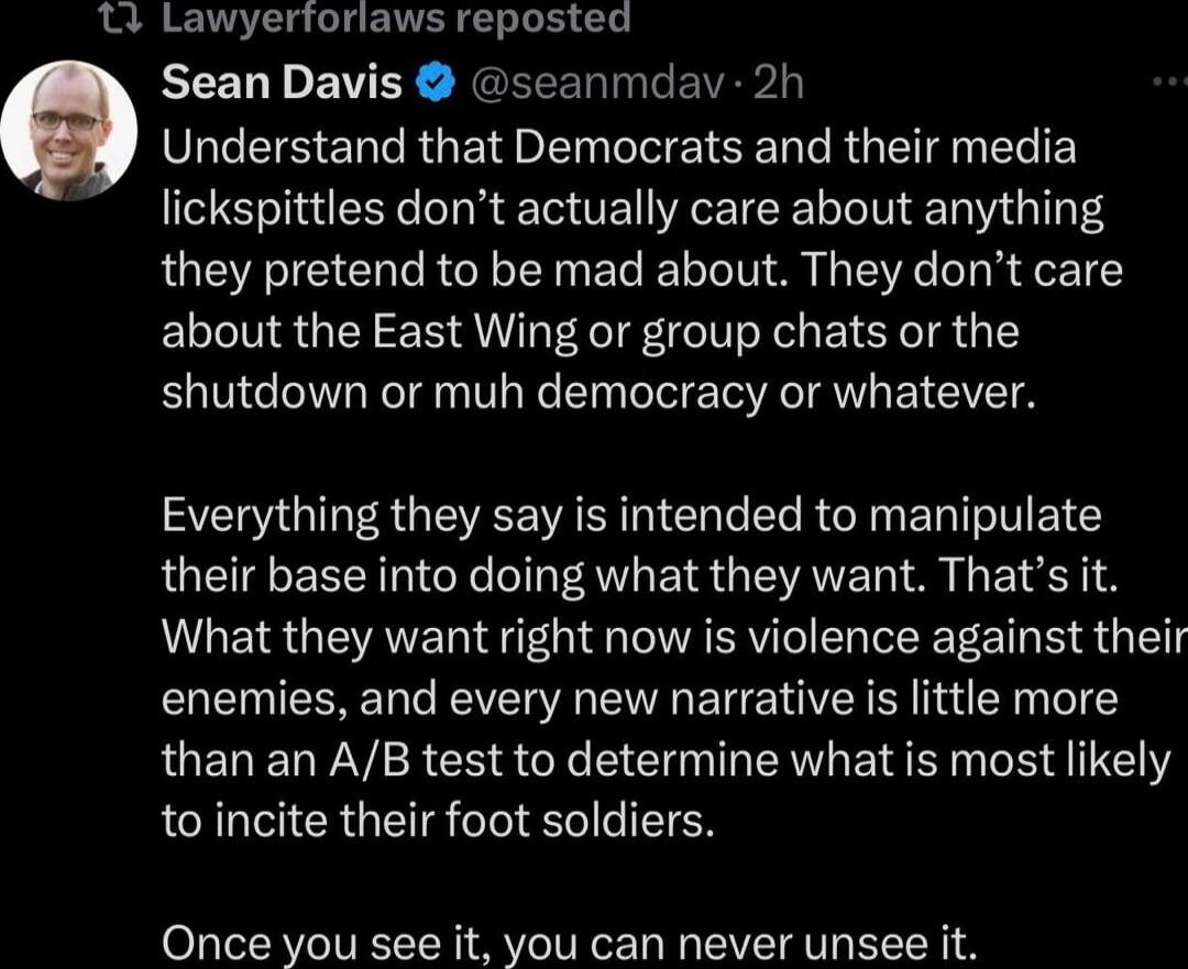 Understand that Democrats and their media lickspittles don't actually care about anything they pretend to be mad about. They don't care about the East Wing or group chats or the shutdown or muh democracy or whatever.

Everything they say is intended to manipulate their base into doing what they want. That's it. What they want right now is violence 