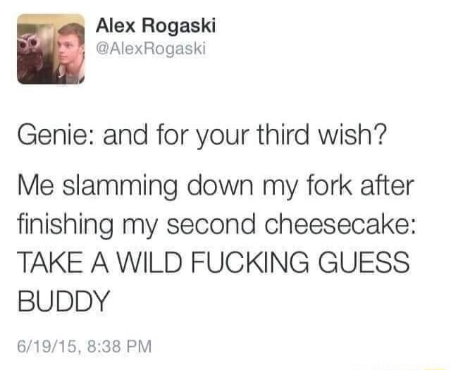 g Alex Rogaski y AlexRogaski Genie and for your third wish Me slamming down my fork after finishing my second cheesecake TAKE A WILD FUCKING GUESS BUDDY 61915 838 PM