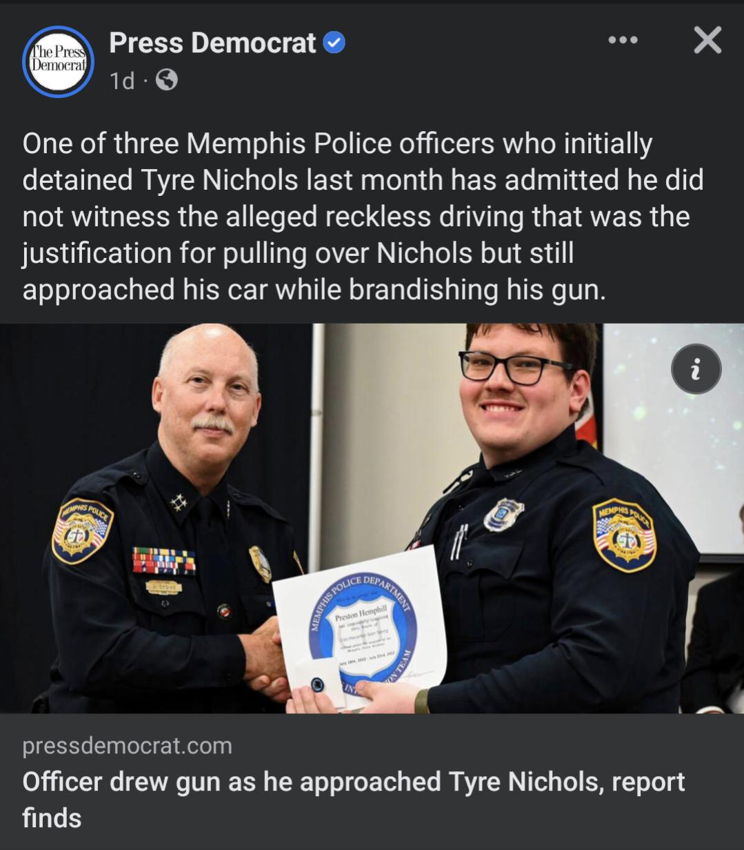Press Democrat 2K 1d One of three Memphis Police officers who initially EETHEL BTN N ER R G ERE LT R EYe not witness the alleged reckless driving that was the justification for pulling over Nichols but still ET T TGET 1o B TN GETR TSN T L T T T R T T pressdemocratcom Officer drew gun as he approached Tyre Nichols report finds