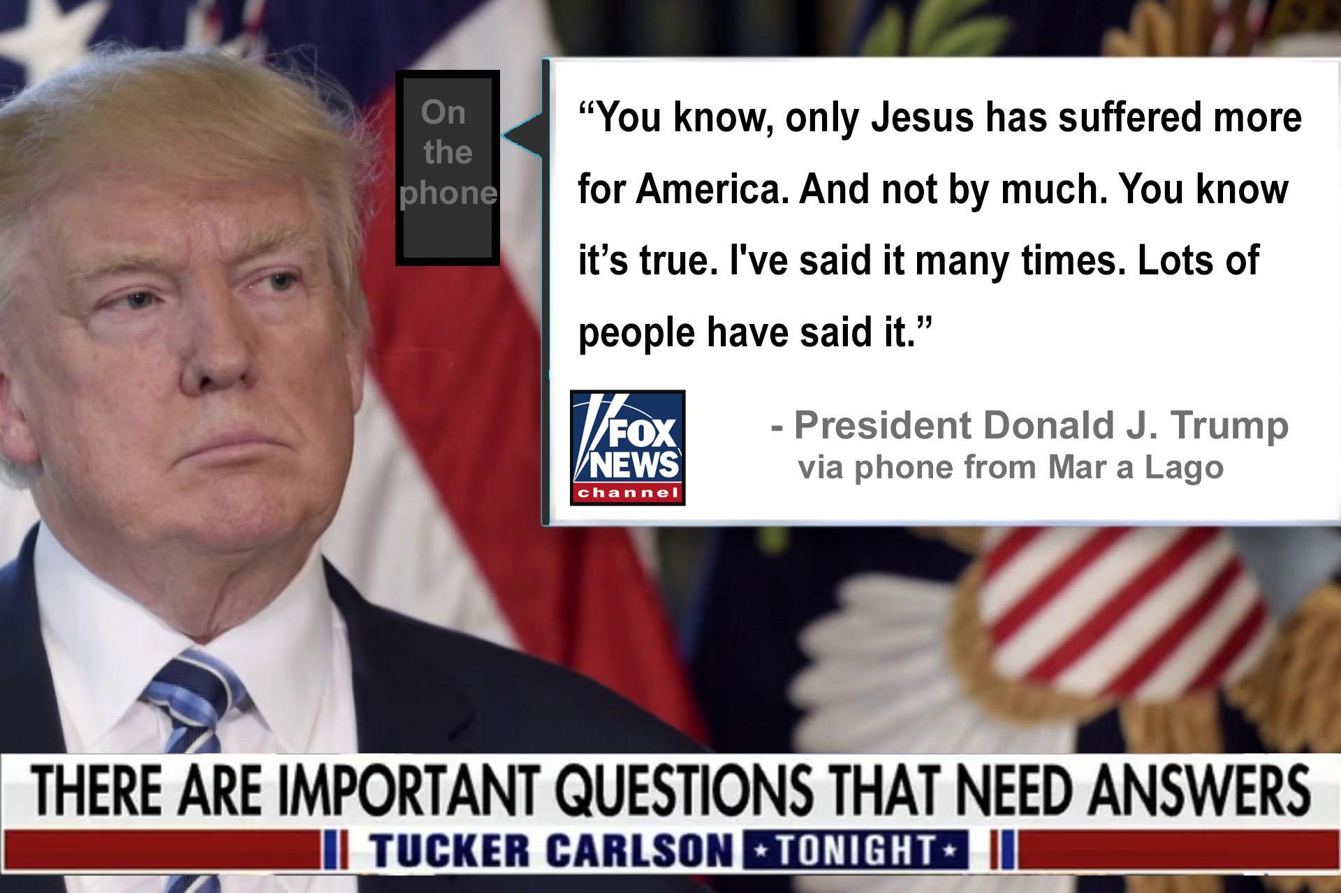 You know only Jesus has suffered more for America And ot by much You know its true Ive said it many times Lots of people have said it President Donald J Trump via phone from Mar a Lago THERE ARE IMPORTANT QUESTIONS THAT NEED ANSWERS R TUCKER CARLSON ERTITIIIA I