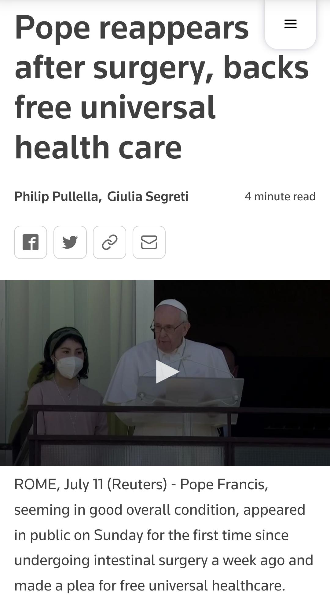 Pope reappears after surgery backs free universal health care Philip Pullella Giulia Segreti 4 minute read A v ROME July 11 Reuters Pope Francis seeming in good overall condition appeared in public on Sunday for the first time since undergoing intestinal surgery a week ago and made a plea for free universal healthcare