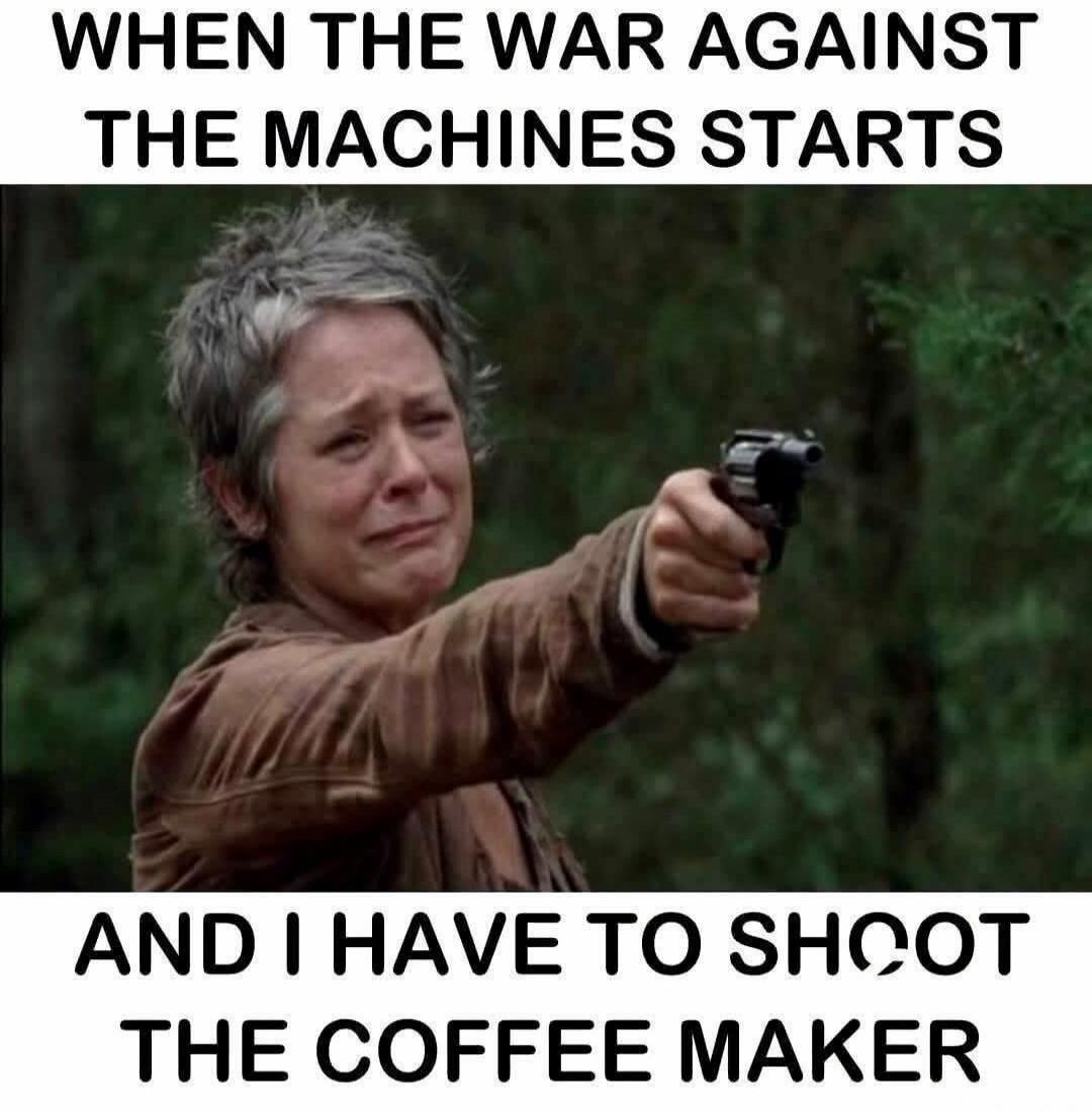WHEN THE WAR AGAINST THE MACHINES STARTS AND I HAVE TO SHOOT THE COFFEE MAKER