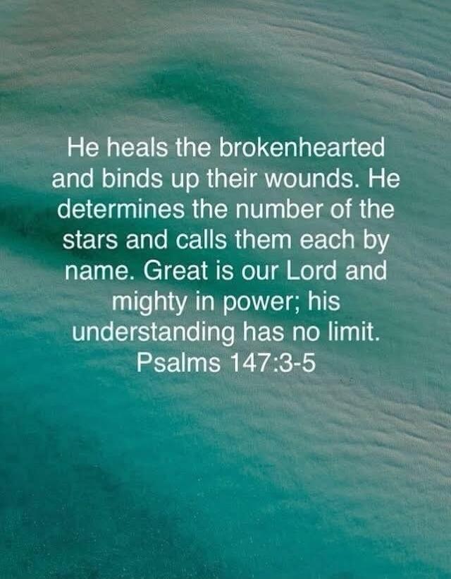 He heals the brokenhearted and binds up their wounds. He determines the number of the stars and calls them each by name. Great is our Lord and mighty in power; his understanding has no limit. Psalms 147:3-5