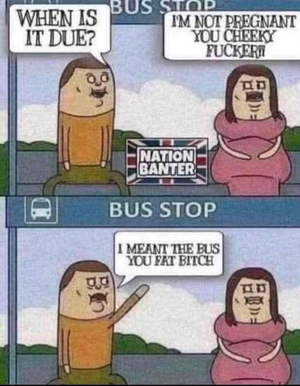 BUS STOP WHEN IS IT DUE? I'M NOT PREGNANT YOU CHEEKY FUCKER! NATION BANTER BUS STOP I MEANT THE BUS YOU FAT BITCH
