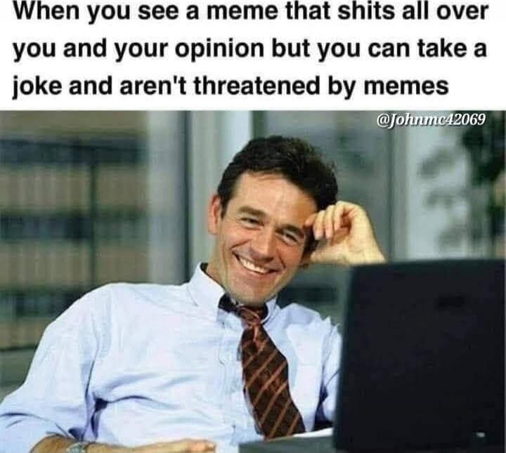 When you see a meme that shits all over you and your opinion but you can take a joke and aren't threatened by memes