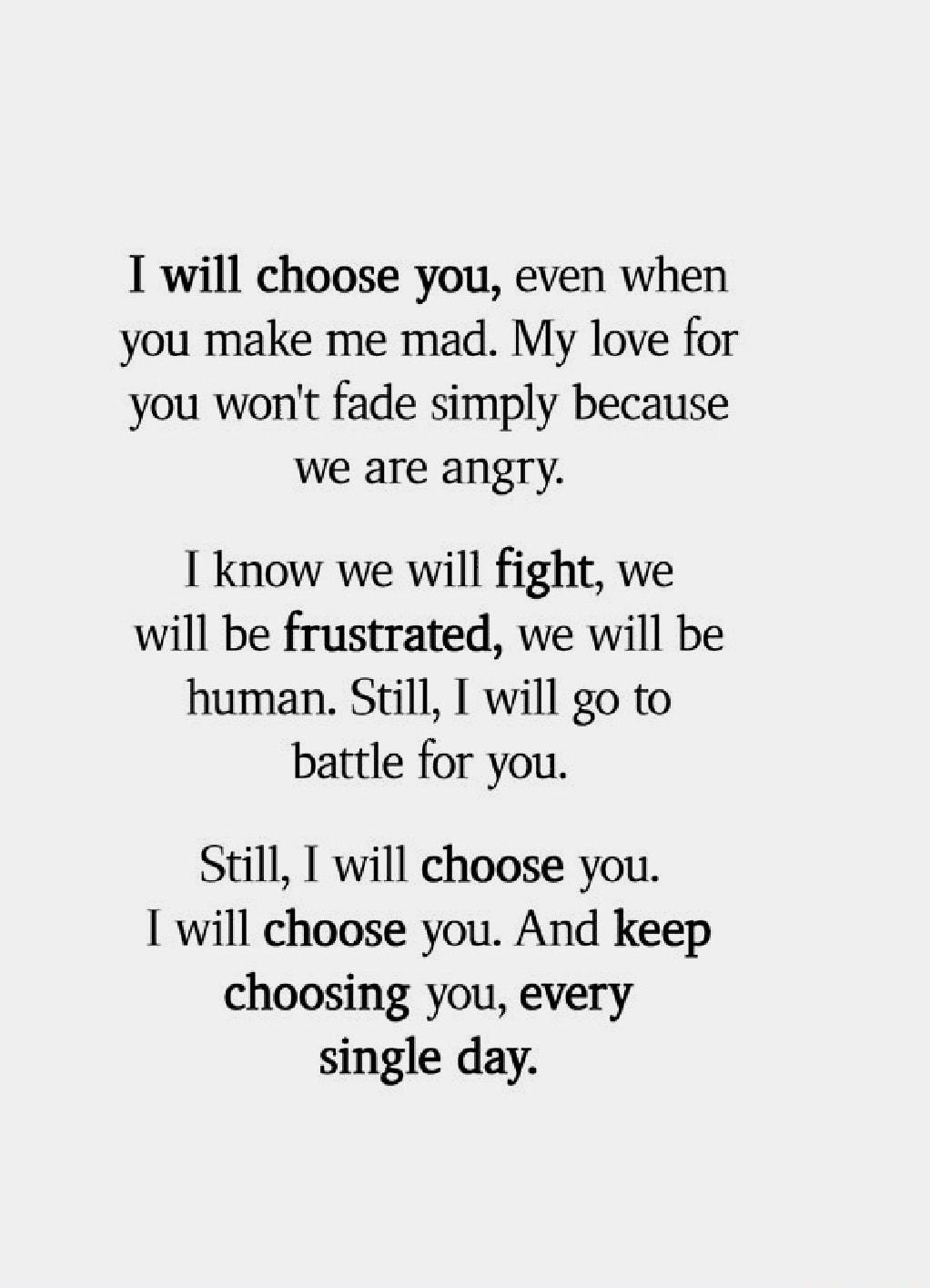 I will choose you even when you make me mad My love for you wont fade simply because we are angry know we will fight we will be frustrated we will be human Still I will go to battle for you Still I will choose you will choose you And keep choosing you every single day