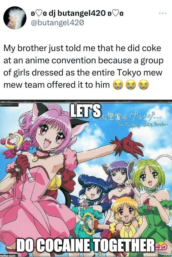 90 dj butangel420 00a oA butangel420 My brother just told me that he did coke at an anime convention because a group of girls dressed as the entire Tokyo mew mew team offered it to him
